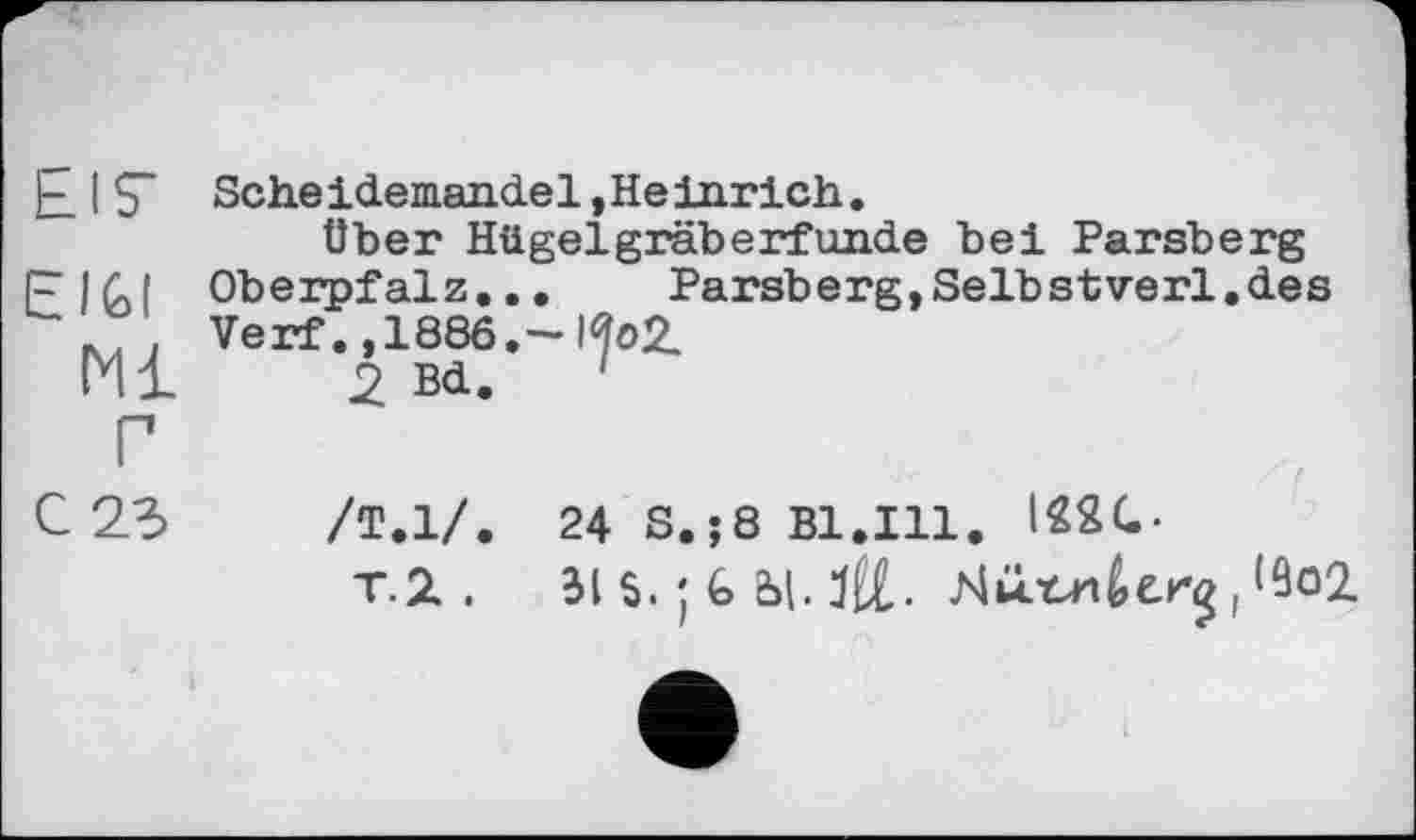 ﻿EIS"	Scheidemandel »Heinrich. Über Hügelgräberfunde bei Parsberg
EIGI Ml Г C23	Oberpfalz...	Parsberg,Selbstverl.des Verf., 1886.-1^02, 2 Bd. ' /Т.1/. 24 S.;8 Bl.Ill. I22G. T.2. BIS.